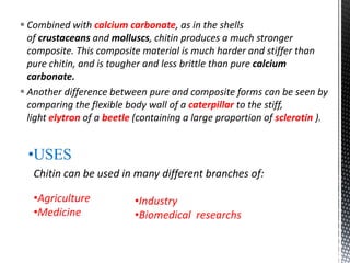  Combined with calcium carbonate, as in the shells
of crustaceans and molluscs, chitin produces a much stronger
composite. This composite material is much harder and stiffer than
pure chitin, and is tougher and less brittle than pure calcium
carbonate.
 Another difference between pure and composite forms can be seen by
comparing the flexible body wall of a caterpillar to the stiff,
light elytron of a beetle (containing a large proportion of sclerotin ).
•USES
Chitin can be used in many different branches of:
•Agriculture
•Medicine
•Industry
•Biomedical researchs
 