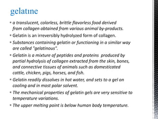  a translucent, colorless, brittle flavorless food derived
from collagen obtained from various animal by-products.
 Gelatin is an irreversibly hydrolyzed form of collagen.
 Substances containing gelatin or functioning in a similar way
are called "gelatinous".
 Gelatin is a mixture of peptides and proteins produced by
partial hydrolysis of collagen extracted from the skin, bones,
and connective tissues of animals such as domesticated
cattle, chicken, pigs, horses, and fish.
 Gelatin readily dissolves in hot water, and sets to a gel on
cooling and in most polar solvent.
 The mechanical properties of gelatin gels are very sensitive to
temperature variations.
 The upper melting point is below human body temperature.
gelatıne
 