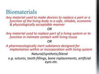 Biomaterials
Any material used to make devices to replace a part or a
function of the living body in a safe, reliable, economic
& physiologically acceptable manner
OR
Any material used to replace part of a living system or to
function in intimate contact with living tissue
OR
A pharmacologically inert substance designed for
implantation within or incorporation with living system
Natural/synthetic/blend
e.g. sutures, tooth fillings, bone replacements, artificial
eyes etc.
 
