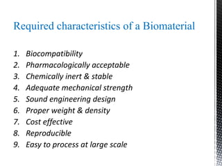 Required characteristics of a Biomaterial
1. Biocompatibility
2. Pharmacologically acceptable
3. Chemically inert & stable
4. Adequate mechanical strength
5. Sound engineering design
6. Proper weight & density
7. Cost effective
8. Reproducible
9. Easy to process at large scale
 