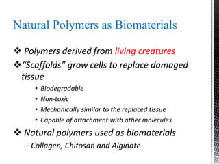 Natural Polymers as Biomaterials
 Polymers derived from living creatures
“Scaffolds” grow cells to replace damaged
tissue
• Biodegradable
• Non-toxic
• Mechanically similar to the replaced tissue
• Capable of attachment with other molecules
 Natural polymers used as biomaterials
– Collagen, Chitosan and Alginate
 