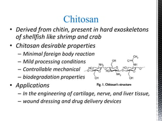 Chitosan
• Derived from chitin, present in hard exoskeletons
of shellfish like shrimp and crab
• Chitosan desirable properties
– Minimal foreign body reaction
– Mild processing conditions
– Controllable mechanical
– biodegradation properties
• Applications
– In the engineering of cartilage, nerve, and liver tissue,
– wound dressing and drug delivery devices
 
