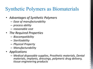 Synthetic Polymers as Biomaterials
• Advantages of Synthetic Polymers
– Ease of manufacturability
– process ability
– reasonable cost
• The Required Properties
– Biocompatibility
– Sterilizability
– Physical Property
– Manufacturability
• Applications
– Medical disposable supplies, Prosthetic materials, Dental
materials, implants, dressings, polymeric drug delivery,
tissue engineering products
 