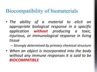 Biocompatibility of biomaterials
• The ability of a material to elicit an
appropriate biological response in a specific
application without producing a toxic,
injurious, or immunological response in living
tissue
– Strongly determined by primary chemical structure
• When an object is incorporated into the body
without any immune responses it is said to be
BIOCOMPATIBLE
 
