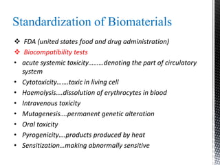 Standardization of Biomaterials
 FDA (united states food and drug administration)
 Biocompatibility tests
• acute systemic toxicity………denoting the part of circulatory
system
• Cytotoxicity…….toxic in living cell
• Haemolysis….dissolution of erythrocytes in blood
• Intravenous toxicity
• Mutagenesis….permanent genetic alteration
• Oral toxicity
• Pyrogenicity….products produced by heat
• Sensitization…making abnormally sensitive
 