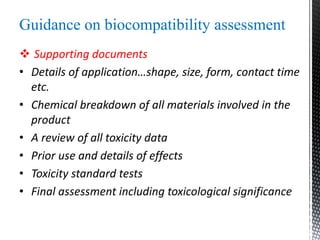 Guidance on biocompatibility assessment
 Supporting documents
• Details of application…shape, size, form, contact time
etc.
• Chemical breakdown of all materials involved in the
product
• A review of all toxicity data
• Prior use and details of effects
• Toxicity standard tests
• Final assessment including toxicological significance
 