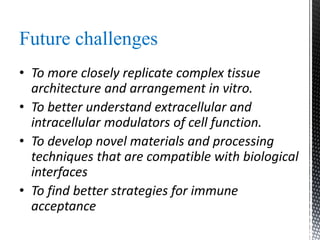 Future challenges
• To more closely replicate complex tissue
architecture and arrangement in vitro.
• To better understand extracellular and
intracellular modulators of cell function.
• To develop novel materials and processing
techniques that are compatible with biological
interfaces
• To find better strategies for immune
acceptance
 