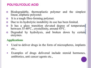 POLYGLYCOLIC ACID
 Biodegradable, thermoplastic polymer and the simplest
linear, aliphatic polyester.
 It is a tough fibre-forming polymer.
 Due to its hydrolytic instability its use has been limited.
 It has a glass transition elevated degree of temperature
between 35-40ºC., crystallinity, around 45ºC.
 Degraded by hydrolysis, and broken down by certain
enzymes.
Applications
 Used to deliver drugs in the form of microspheres, implants
etc.,
 Examples of drugs delivered include steroid hormones,
antibiotics, anti cancer agents etc.,
NeethuAsokan
 