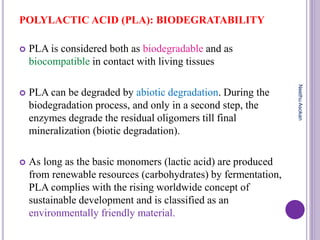 POLYLACTIC ACID (PLA): BIODEGRATABILITY
 PLA is considered both as biodegradable and as
biocompatible in contact with living tissues
 PLA can be degraded by abiotic degradation. During the
biodegradation process, and only in a second step, the
enzymes degrade the residual oligomers till final
mineralization (biotic degradation).
 As long as the basic monomers (lactic acid) are produced
from renewable resources (carbohydrates) by fermentation,
PLA complies with the rising worldwide concept of
sustainable development and is classified as an
environmentally friendly material.
NeethuAsokan
 
