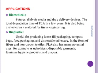APPLICATIONS
 Biomedical :
Sutures, dialysis media and drug delivery devices. The
total degradation time of PLA is a few years. It is also being
evaluated as a material for tissue engineering.
 Bioplastic:
Useful for producing loose-fill packaging, compost
bags, food packaging, and disposable tableware. In the form of
fibers and non-woven textiles, PLA also has many potential
uses, for example as upholstery, disposable garments,
feminine hygiene products, and diapers.
NeethuAsokan
 
