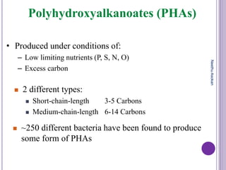 Polyhydroxyalkanoates (PHAs)
• Produced under conditions of:
– Low limiting nutrients (P, S, N, O)
– Excess carbon
 2 different types:
 Short-chain-length 3-5 Carbons
 Medium-chain-length 6-14 Carbons
 ~250 different bacteria have been found to produce
some form of PHAs
NeethuAsokan
 