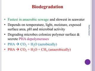 Biodegradation
• Fastest in anaerobic sewage and slowest in seawater
• Depends on temperature, light, moisture, exposed
surface area, pH and microbial activity
• Degrading microbes colonize polymer surface &
secrete PHA depolymerases
• PHA  CO2 + H2O (aerobically)
• PHA  CO2 + H2O + CH4 (anaerobically)
NeethuAsokan
 