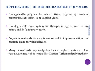 APPLICATIONS OF BIODEGRADABLE POLYMERS
 Biodegradable polymer for ocular, tissue engineering, vascular,
orthopedic, skin adhesive & surgical glues.
 Bio degradable drug system for therapeutic agents such as anti
tumor, anti-inflammatory agent.
 Polymeric materials are used in and on soil to improve aeration, and
promote plant growth and health.
 Many biomaterials, especially heart valve replacements and blood
vessels, are made of polymers like Dacron, Teflon and polyurethane.
NeethuAsokan
 