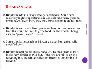 DISADVANTAGE
 Bioplastics don't always readily decompose. Some need
relatively high temperatures and can still take many years to
break down. Even then, they may leave behind toxic residues.
 Bioplastics are made from plants such as corn and maize, so
land that could be used to grow food for the world is being
used to "grow plastic" instead.
 Some bioplastics, such as PLA, are made from genetically
modified corn.
 Bioplastics cannot be easily recycled. To most people, PLA
looks very similar to PET but, if the two are mixed up in a
recycling bin, the whole collection becomes impossible to
recycle.
NeethuAsokan
 