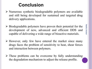  Numerous synthetic biodegradable polymers are available
and still being developed for sustained and targeted drug
delivery applications.
 Biodegradable polymers have proven their potential for the
development of new, advanced and efficient DDS and
capable of delivering a wide range of bioactive materials.
 However, only few have entered the market since many
drugs faces the problem of sensitivity to heat, shear forces
and interaction between polymers.
 These problems can be overcome by fully understanding
the degradation mechanism to adjust the release profile.
Conclusion
NeethuAsokan
 