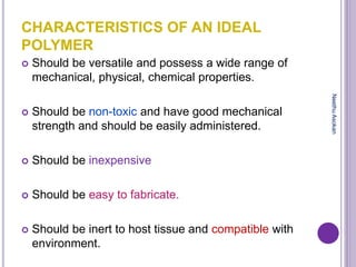 CHARACTERISTICS OF AN IDEAL
POLYMER
 Should be versatile and possess a wide range of
mechanical, physical, chemical properties.
 Should be non-toxic and have good mechanical
strength and should be easily administered.
 Should be inexpensive
 Should be easy to fabricate.
 Should be inert to host tissue and compatible with
environment.
NeethuAsokan
 