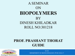 A SEMINAR
ON
BIOPOLYMERS
BY
DINESH KHILADKAR
ROLL NO:301218
PROF. PRASHANT THORAT
GUIDE
SCOE
DEPARTMENT OF BIOTECHNOLOGY, PUNE 2016-17
 
