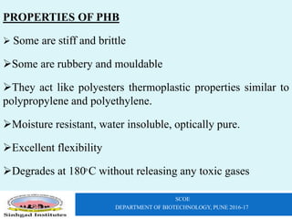 SCOE
DEPARTMENT OF BIOTECHNOLOGY, PUNE 2016-17
PROPERTIES OF PHB
 Some are stiff and brittle
Some are rubbery and mouldable
They act like polyesters thermoplastic properties similar to
polypropylene and polyethylene.
Moisture resistant, water insoluble, optically pure.
Excellent flexibility
Degrades at 180ͦ C without releasing any toxic gases
 