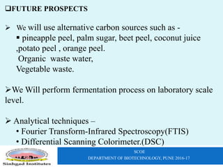 SCOE
DEPARTMENT OF BIOTECHNOLOGY, PUNE 2016-17
FUTURE PROSPECTS
 We will use alternative carbon sources such as -
 pineapple peel, palm sugar, beet peel, coconut juice
,potato peel , orange peel.
Organic waste water,
Vegetable waste.
We Will perform fermentation process on laboratory scale
level.
 Analytical techniques –
• Fourier Transform-Infrared Spectroscopy(FTIS)
• Differential Scanning Colorimeter.(DSC)
 