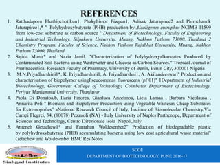 SCOE
DEPARTMENT OF BIOTECHNOLOGY, PUNE 2016-17
REFERENCES
1. Ratthadaporn Phathipchotikun1, Phakphimol Piwpan1, Adisak Jaturapiree2 and Phimchanok
Jaturapiree1,* " Polyhydroxybutyrate (PHB) production by Alcaligenes eutrophus NCIMB 11599
from low-cost substrate as carbon source " Department of Biotechnology, Faculty of Engineering
and Industrial Technology, Silpakorn University, Muang, Nakhon Pathom 73000, Thailand 2
Chemistry Program, Faculty of Science, Nakhon Pathom Rajabhat University, Muang, Nakhon
Pathom 73000, Thailand
2. Sajida Munir* and Nazia Jamil. "Characterization of Polyhydroxyalkanoates Produced by
Contaminated Soil Bacteria using Wastewater and Glucose as Carbon Sources." Tropical Journal of
Pharmaceutical Research Faculty of Pharmacy, University of Benin, Benin City, 300001 Nigeria
3. M.N.Priyadharshini1*, K. Priyadharshini1, A. Priyadharshni1, A. Akilandeeswari" Production and
characterisation of biopolymer usingPseudomonas fluorescens (pf 01)" 1Department of Industrial
Biotechnology, Government College of Technology, Coimbator Department of Biotechnology,
Periyar Maniammai University, Thanjavur
4. Paola Di Donatoa,b, Ilaria Finorea, Gianluca Anzelmoa, Licia Lamaa , Barbara Nicolausa ,
Annarita Poli " Biomass and Biopolymer Production using Vegetable Wastesas Cheap Substrates
for Extremophiles” aNational Research Council of Italy, Institute of Biomolecular Chemistry,Via
Campi Flegrei, 34, (80078) Pozzuoli (NA) - Italy University of Naples Parthenope, Department of
Sciences and Technology, Centro Direzionale Isola Napoli,Italy
5. Anteneh Getachew1* and Fantahun Woldesenbet2" Production of biodegradable plastic
by polyhydroxybutyrate (PHB) accumulating bacteria using low cost agricultural waste material"
Getachew and Woldesenbet BMC Res Notes
 