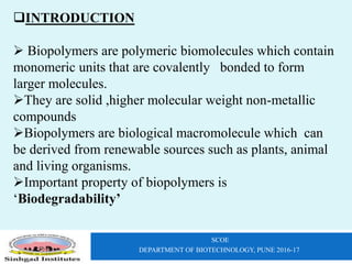 SCOE
DEPARTMENT OF BIOTECHNOLOGY, PUNE 2016-17
INTRODUCTION
 Biopolymers are polymeric biomolecules which contain
monomeric units that are covalently bonded to form
larger molecules.
They are solid ,higher molecular weight non-metallic
compounds
Biopolymers are biological macromolecule which can
be derived from renewable sources such as plants, animal
and living organisms.
Important property of biopolymers is
‘Biodegradability’
 