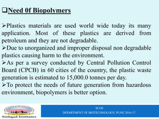 SCOE
DEPARTMENT OF BIOTECHNOLOGY, PUNE 2016-17
Need 0f Biopolymers
Plastics materials are used world wide today its many
application. Most of these plastics are derived from
petroleum and they are not degradable.
Due to unorganized and improper disposal non degradable
plastics causing harm to the environment.
As per a survey conducted by Central Pollution Control
Board (CPCB) in 60 cities of the country, the plastic waste
generation is estimated to 15,000.0 tonnes per day.
To protect the needs of future generation from hazardous
environment, biopolymers is better option.
 
