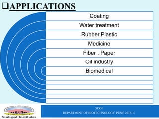 SCOE
DEPARTMENT OF BIOTECHNOLOGY, PUNE 2016-17
Coating
Water treatment
Rubber,Plastic
Medicine
Fiber , Paper
Oil industry
Biomedical
APPLICATIONS
 