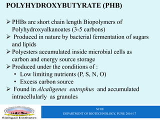 SCOE
DEPARTMENT OF BIOTECHNOLOGY, PUNE 2016-17
POLYHYDROXYBUTYRATE (PHB)
 PHBs are short chain length Biopolymers of
Polyhydroxyalkanoates (3-5 carbons)
 Produced in nature by bacterial fermentation of sugars
and lipids
 Polyesters accumulated inside microbial cells as
carbon and energy source storage
 Produced under the conditions of :
• Low limiting nutrients (P, S, N, O)
• Excess carbon source
 Found in Alcaligenes eutrophus and accumulated
intracellularly as granules
 
