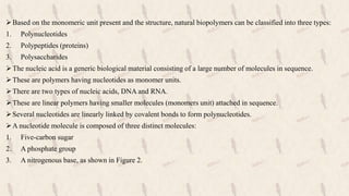 Based on the monomeric unit present and the structure, natural biopolymers can be classified into three types:
1. Polynucleotides
2. Polypeptides (proteins)
3. Polysaccharides
The nucleic acid is a generic biological material consisting of a large number of molecules in sequence.
These are polymers having nucleotides as monomer units.
There are two types of nucleic acids, DNA and RNA.
These are linear polymers having smaller molecules (monomers unit) attached in sequence.
Several nucleotides are linearly linked by covalent bonds to form polynucleotides.
A nucleotide molecule is composed of three distinct molecules:
1. Five-carbon sugar
2. A phosphate group
3. A nitrogenous base, as shown in Figure 2.
 
