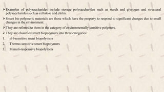 Examples of polysaccharides include storage polysaccharides such as starch and glycogen and structural
polysaccharides such as cellulose and chitin.
Smart bio polymeric materials are those which have the property to respond to significant changes due to small
changes in the environment.
They are referred to them in the category of environmentally sensitive polymers.
They are classified smart biopolymers into three categories:
1. pH-sensitive smart biopolymers
2. Thermo-sensitive smart biopolymers
3. Stimuli-responsive biopolymers
 
