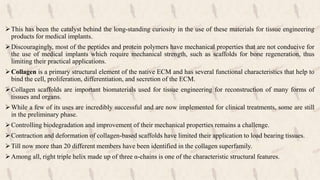 This has been the catalyst behind the long-standing curiosity in the use of these materials for tissue engineering
products for medical implants.
Discouragingly, most of the peptides and protein polymers have mechanical properties that are not conducive for
the use of medical implants which require mechanical strength, such as scaffolds for bone regeneration, thus
limiting their practical applications.
Collagen is a primary structural element of the native ECM and has several functional characteristics that help to
bind the cell, proliferation, differentiation, and secretion of the ECM.
Collagen scaffolds are important biomaterials used for tissue engineering for reconstruction of many forms of
tissues and organs.
While a few of its uses are incredibly successful and are now implemented for clinical treatments, some are still
in the preliminary phase.
Controlling biodegradation and improvement of their mechanical properties remains a challenge.
Contraction and deformation of collagen-based scaffolds have limited their application to load bearing tissues.
Till now more than 20 different members have been identified in the collagen superfamily.
Among all, right triple helix made up of three α-chains is one of the characteristic structural features.
 