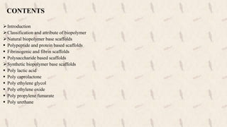 CONTENTS
Introduction
Classification and attribute of biopolymer
Natural biopolymer base scaffolds
 Polypeptide and protein based scaffolds
 Fibrinogenic and fibrin scaffolds
 Polysaccharide based scaffolds
Synthetic biopolymer base scaffolds
 Poly lactic acid
 Poly caprolactone
 Poly ethylene glycol
 Poly ethylene oxide
 Poly propylene fumarate
 Poly urethane
 