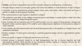 Gelatin is the result of degradation derived from insoluble collagen by disintegration or denaturation.
Though collagen comes in several types, gelatin only comes from alkaline or acidic hydrolysis of type I collagen.
 Generally, it can be extracted from animal collagen, bones, skins, and tendons, either with partial acid (type A
gelatin) or alkaline hydrolysis (type B gelatin).
The isoelectric point of type A gelatin is identical to collagen.
The isoelectric point relies on the collagen extraction process and changes to permit gelatin to bind with either
positively or negatively charged therapeutic agents.
Type A gelatin with an isoelectric point of 5.0 could be used in vivo as a carrier for basic proteins, whereas type
B gelatin with an isoelectric point of 9.0 could be used in physiological conditions for the continuous release of
acidic materials.
It has complex physical characteristics and chemical heterogeneity due to discrepancies in collagen sources and
preparation techniques.
Gelatin comprises 19 amino acids connected in a partially organized manner and has a polyampholyte surface
property.
However, gelatin is negative at higher pH and positive at lower pH.
Gelatin polymer is primarily limited by its high biodegradation rate due to enzyme digestion and high
physiological solubility which describes its low mechanical stability, leading to a disparity between the new
formation of bone and the degeneration of scaffolds.
 