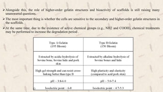 Alongside this, the role of higher-order gelatin structures and bioactivity of scaffolds is still raising many
unanswered questions.
The most important thing is whether the cells are sensitive to the secondary and higher-order gelatin structures in
the scaffolds.
At the same time, due to the existence of active chemical groups (e.g., NH2 and COOH), chemical treatments
may be performed to increase the degradation period .
 