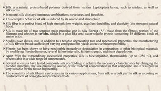 Silk is a natural protein-based polymer derived from various Lepidoptera larvae, such as spiders, as well as
silkworms.
In nature, silk displays numerous combinations, structures, and functions.
This complex behavior of silk is induced by its source and atmosphere.
Silk fiber is a perfect blend of high strength, low weight, excellent durability, and elasticity (the strongest natural
fiber).
Silk is made up of two separate main proteins; one is silk fibroin (SF) made from the fibrous portion of the
filament and another is sericin, which is a glue like and water-soluble protein containing 18 different kinds of
amino acids.
Studies have shown that, in addition to a tenable degradation rate and mechanical properties, the manufacturing
of silk fibroin-based scaffolds of varying configurations yields attractive biocompatibility.
Fibroin has been shown to have predictable proteolytic degradation in comparison to other biological materials
by modifying fibroin diameter, several failure intervals, failure strength, and mass degradation.
Apart from the extraordinary mechanical properties, silk is biocompatible, thermostable (up to ~250 ◦C), and
process able in a wide range of temperatures.
Several scientists have tested composite silk scaffolding to achieve the necessary characteristics by changing the
blended materials, the silk-producing source, or the material concentration in that composite, and it was proven
very suitable for the tissue engineering.
The versatility of silk fibroin can be seen in its various applications, from silk as a bulk part to silk as a coating or
reinforcement of non-cyto-compatible scaffolds.
 