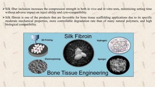 Silk fiber inclusion increases the compression strength in both in vivo and in vitro tests, minimizing setting time
without adverse impact on inject ability and cyto-compatibility.
Silk fibroin is one of the products that are favorable for bone tissue scaffolding applications due to its specific
moderate mechanical properties, more controllable degradation rate than of many natural polymers, and high
biological compatibility.
 