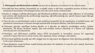 2. Fibrinogenic and fibrin-based scaffolds can provide an adequate environment for the natural matrix.
Provided that these primary biomaterials are available widely as the main coagulation proteins in blood, native
biochemical associations with damaged tissues and cells can be easily communicated.
Similar to collagen scaffolds, fibrinogenic and fibrinbased scaffolds may achieve high efficiency of cell seeding
and uniform cell distribution by proliferating, migrating, and differentiating into specific tissues/organs through
the secretion of the ECM.
There are also several drawbacks such as weak mechanical properties for the regeneration of skeletal tissues, the
potential for transmission of diseases through unpredictable biological affinities, and fibrin deformation.
 Fibrinogen provides significant healing benefits as it provides an attractive proliferation surface, cellular
attachment, 3D fibrous structural support, and nano-textured surfaces consisting of a fibrous cell signaling
network and cell–cell interactions.
Fibrinogen- and fibrin-based scaffolds induce ECM development in biomedical sciences for supporting
connective tissues like nerves, blood vessels, skin, ligaments, bones, cartilages, and tendons.
Fibrin-based scaffolds promote and offer enough time for neo-matrix development while resorbing gradually due
to the action of proteases.
These therapeutic assets facilitate wound healing and reduce the formation of scars for more natural, functional,
and esthetic characteristics.
 