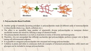 3. Polysaccharide-Based Scaffolds
 Another group of naturally occurring polymers is polysaccharides made of different units of monosaccharide
or disaccharide chains (e.g., starch, cellulose, etc.).
 The effect is an incredibly large number of structurally diverse polysaccharides as numerous distinct
saccharide isomers are mixed by utilizing a range of chemical bonds.
 The polysaccharide chemistry is as rich as of proteins in terms of diversity and heterogeneity.
 Therefore, it is not unexpected that different saccharides and polysaccharides perform a major role in finely
tuning cell environmental response.
 It is possible to categorize polysaccharides into structural and storage polysaccharides.
 Cellulose in plants and chitin in crustacean shells are examples of structural polysaccharides, while starch and
glycogen can be included in storage polysaccharides.
 