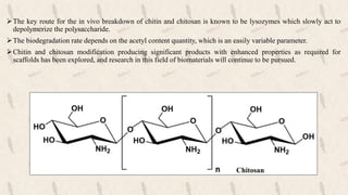 The key route for the in vivo breakdown of chitin and chitosan is known to be lysozymes which slowly act to
depolymerize the polysaccharide.
The biodegradation rate depends on the acetyl content quantity, which is an easily variable parameter.
Chitin and chitosan modification producing significant products with enhanced properties as required for
scaffolds has been explored, and research in this field of biomaterials will continue to be pursued.
Chitosan
 