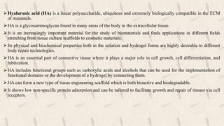 Hyaluronic acid (HA) is a linear polysaccharide, ubiquitous and extremely biologically compatible in the ECM
of mammals.
HA is a glycosaminoglycan found in many areas of the body in the extracellular tissue.
It is an increasingly important material for the study of biomaterials and finds applications in different fields
stretching from tissue culture scaffolds to cosmetic materials.
Its physical and biochemical properties both in the solution and hydrogel forms are highly desirable to different
body repair technologies.
HA is an essential part of connective tissue where it plays a major role in cell growth, cell differentiation, and
lubrication.
HA includes functional groups such as carboxylic acids and alcohols that can be used for the implementation of
functional domains or the development of a hydrogel by connecting them.
HA can form a new type of tissue engineering scaffold which is both bioactive and biodegradable.
It shows low non-specific protein adsorption and can be tailored to facilitate growth and repair of tissues via cell
receptors.
 