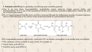 1. Polylactic acid (PLA) is a gradually crystallizing semi-crystalline polymer.
Due to its host tissue biocompatibility, hydrophobic nature, relatively simple process ability, and
biodegradability, PLA is one of the unsurpassed choices for numerous biomedical applications without the need
for a second intervention.
PLA is largely prepared from the lactic acid (LA) monomer through the fermentation process of natural resources
such as wheat and grain or by various routes of polymerization as a petrochemical derivative.
PLA degradation products, specifically, water and CO2, are neither carcinogenic to the human body nor harmful.
This substance can be available in many forms, for example, as
 Poly(L-lactic acid) (PLLA)
 Poly(D,L-lactic acid) (PDLA)
 