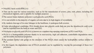  Poly(D,L-lactic acid) (PDLLA)
That can be used for various tenacities, such as for the manufacture of screws, pins, rods, plates, including for
biomedical implants, and is suitable for multiple purposes
The easiest linear aliphatic polyester is polyglycolic acid (PGA).
It is not soluble in the majority of organic solvents due to its high degree of crystallinity.
By random cleavage of its ester linkages in the backbone, it undergoes bulk erosion.
Under physiological conditions, PGA breaks down into glycolic acids that can join the tricarboxylic acid cycle
and be expelled from the body as water and CO2.
Polylactic-co-glycolic acid (PLGA) is known as a random ring-opening copolymer of PLA and PGA.
PLGA is a biodegradable polymer thanks to its non-toxicity, high cell adhesion, controllable degradation rates,
and favorable mechanical properties.
The pendant methyl side group on the structure of the PLGA chain causes the hydrophobic surface similar to
PLA.
In this regard, the degradation rate of PLGA products can be regulated by varying the percentage of these two
polymers.
 