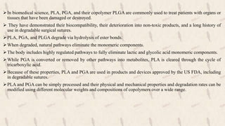 In biomedical science, PLA, PGA, and their copolymer PLGA are commonly used to treat patients with organs or
tissues that have been damaged or destroyed.
 They have demonstrated their biocompatibility, their deterioration into non-toxic products, and a long history of
use in degradable surgical sutures.
PLA, PGA, and PLGA degrade via hydrolysis of ester bonds.
When degraded, natural pathways eliminate the monomeric components.
The body includes highly regulated pathways to fully eliminate lactic and glycolic acid monomeric components.
While PGA is converted or removed by other pathways into metabolites, PLA is cleared through the cycle of
tricarboxylic acid.
Because of these properties, PLA and PGA are used in products and devices approved by the US FDA, including
in degradable sutures.
PLA and PGA can be simply processed and their physical and mechanical properties and degradation rates can be
modified using different molecular weights and compositions of copolymers over a wide range.
 
