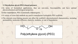 3. Polyethylene glycol (PEG)-based polymers
In terms of biomedical applications, they are non-ionic, biocompatible, and have optimal
physicochemical and biological properties.
After implantation, PEG is minimally immunogenic.
A variety of cross-link methods are used to manufacture hydrophilic PEG scaffolds.
The selected cross-linking process can affect the scaffold’s physiochemical characteristics, including
permeability, molecular diffusion, elasticity, modulus, or rate of degradation.
 