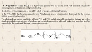 4. Poly(ethylene oxide) (PEO) is a hydrophilic polymer that is usually inert with minimal antigenicity,
immunogenicity, cell adhesion, and protein binding.
Its inhibition of binding proteins is caused by a lack of groups contributing hydrogen.
In the 1970s, PEG, the shorter molecular form of PEO, became famous when scientists discovered that the polymer
inhibits absorption of proteins.
The photo-polymerization capabilities of both PEO and PEG include adaptable mechanical features, as well as
simple control of the architecture of scaffolds and chemical composition, which all make them appealing scaffold
materials for the creation of 3D tissue regeneration templates.
 