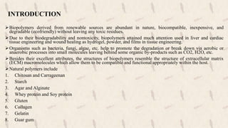 INTRODUCTION
Biopolymers derived from renewable sources are abundant in nature, biocompatible, inexpensive, and
degradable (ecofriendly) without leaving any toxic residues.
Due to their biodegradability and nontoxicity, biopolymers attained much attention used in liver and cardiac
tissue engineering and wound healing as hydrogel, powder, and films in tissue engineering.
Organisms such as bacteria, fungi, algae, etc. help to promote the degradation or break down via aerobic or
anaerobic processes into small molecules leaving behind some organic by-products such as CO2, H2O, etc.
Besides their excellent attributes, the structures of biopolymers resemble the structure of extracellular matrix
(ECM) macromolecules which allow them to be compatible and functional appropriately within the host.
Natural polymers include
1. Chitosan and Carrageenan
2. Starch
3. Agar and Alginate
4. Whey protein and Soy protein
5. Gluten
6. Collagen
7. Gelatin
8. Guar gum
 