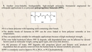 5. Another cross-linkable, biodegradable, high-strength polymeric biomaterial engineered for
orthopedic applications is co-polyester poly(propylene) fumarate (PPF).
It is a linear polyester with repeating units containing ester bonds.
The double bonds of fumarate in PPF can be cross linked to form polymer networks at low
temperatures.
They are particularly suitable for orthopedic applications because of high mechanical strength.
The ester bond hydrolysis allows PPF to degrade, and degradation time can be affected by several
factors (such as molecular weight, curing agent types, and cross-link density).
In the presence of water, PPF degrades into propylene glycol and fumaric acid, products of
degradation that are quickly removed from the human body by natural metabolic processes.
PPF is commonly used to improve PLA, PGA, or PCL hydrophobicity.
 