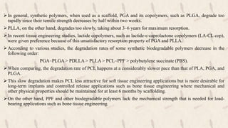 In general, synthetic polymers, when used as a scaffold, PGA and its copolymers, such as PLGA, degrade too
rapidly since their tensile strength decreases by half within two weeks.
PLLA, on the other hand, degrades too slowly, taking about 3–6 years for maximum resorption.
In recent tissue engineering studies, lactide copolymers, such as lactide-ε-caprolactone copolymers (LA-CL cop),
were given preference because of this unsatisfactory resorption property of PGA and PLLA.
According to various studies, the degradation rates of some synthetic biodegradable polymers decrease in the
following order:
PGA~PLGA > PDLLA > PLLA > PCL~PPF > polybutylene succinate (PBS).
When comparing, the degradation rate of PCL happens at a considerably slower pace than that of PLA, PGA, and
PLGA.
This slow degradation makes PCL less attractive for soft tissue engineering applications but is more desirable for
long-term implants and controlled release applications such as bone tissue engineering where mechanical and
other physical properties should be maintained for at least 6 months by scaffolding.
On the other hand, PPF and other biodegradable polymers lack the mechanical strength that is needed for load-
bearing applications such as bone tissue engineering.
 