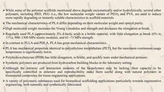 While some of the polymer scaffolds mentioned above degrade enzymatically and/or hydrolytically, several other
polymers, including PEO, PEG (i.e., the low molecular weight variant of PEO), and PVA, are used to induce
more rapidly degrading or instantly soluble characteristics in scaffold materials.
The mechanical characteristics of PLA differ depending on their molecular weight and optical purity.
High molecular weight increases the Young’s modulus and strength and decreases the elongation at break.
Regularly used PLA (approximately 5% d-lactic acid) is a brittle material, with little elongation at break (6% to
11%), 900–1300 MPa elastic modulus, and 61–73 MPa strength.
In contrast to PLLA and PDLA, PLA has great mechanical characteristics.
PLA has mechanical properties identical to polyethylene terephthalate (PET), but the maximum continuous usage
temperature is significantly lower.
Polyhydroxybutyrate (PHB) has little elongation, is brittle, and quickly tears under mechanical pressure.
Synthetic polymers are produced from hydrocarbon building blocks in the laboratory setting.
Although the intrinsic cell interaction moieties of the biopolymers may be lacking, their capacity to be
specifically controlled in structure and reproducibility make them useful along with natural polymers in
biomaterial composites for tissue engineering applications.
A variety of polymeric substances used for biomedical scaffolding applications particularly towards regenerative
engineering, both naturally and synthetically fabricated.
 