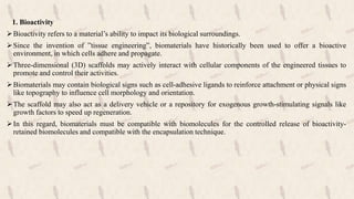 1. Bioactivity
Bioactivity refers to a material’s ability to impact its biological surroundings.
Since the invention of ”tissue engineering”, biomaterials have historically been used to offer a bioactive
environment, in which cells adhere and propagate.
Three-dimensional (3D) scaffolds may actively interact with cellular components of the engineered tissues to
promote and control their activities.
Biomaterials may contain biological signs such as cell-adhesive ligands to reinforce attachment or physical signs
like topography to influence cell morphology and orientation.
The scaffold may also act as a delivery vehicle or a repository for exogenous growth-stimulating signals like
growth factors to speed up regeneration.
In this regard, biomaterials must be compatible with biomolecules for the controlled release of bioactivity-
retained biomolecules and compatible with the encapsulation technique.
 